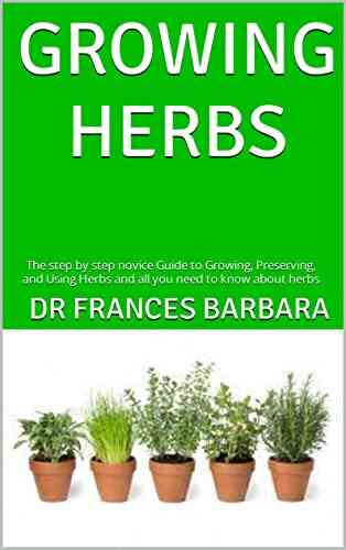 GROWING HERBS : The Step By Step Novice Guide To Growing Preserving And Using Herbs And All You Need To Know About Herbs
